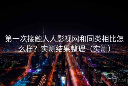 第一次接触人人影视网和同类相比怎么样？实测结果整理（实测）
