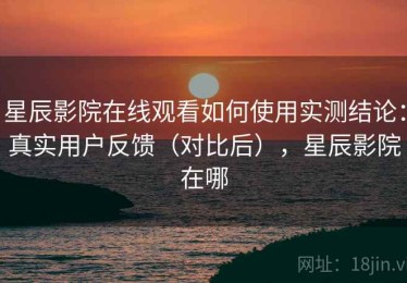 星辰影院在线观看如何使用实测结论：真实用户反馈（对比后），星辰影院在哪