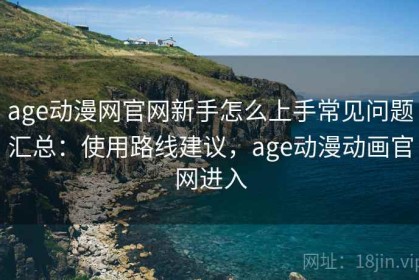 age动漫网官网新手怎么上手常见问题汇总：使用路线建议，age动漫动画官网进入