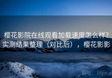 樱花影院在线观看加载速度怎么样？实测结果整理（对比后），樱花影影