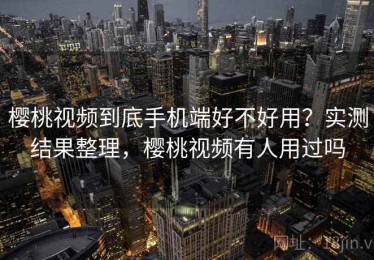 樱桃视频到底手机端好不好用？实测结果整理，樱桃视频有人用过吗