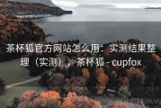 茶杯狐官方网站怎么用：实测结果整理（实测），茶杯狐 - cupfox