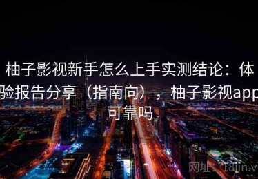 柚子影视新手怎么上手实测结论：体验报告分享（指南向），柚子影视app可靠吗