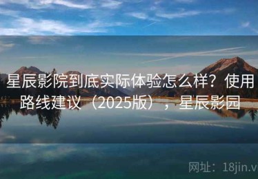 星辰影院到底实际体验怎么样？使用路线建议（2025版），星辰影园