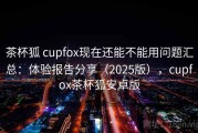 茶杯狐 cupfox现在还能不能用问题汇总：体验报告分享（2025版），cupfox茶杯狐安卓版