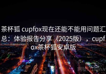 茶杯狐 cupfox现在还能不能用问题汇总：体验报告分享（2025版），cupfox茶杯狐安卓版