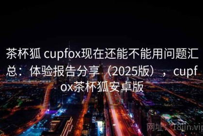 茶杯狐 cupfox现在还能不能用问题汇总：体验报告分享（2025版），cupfox茶杯狐安卓版