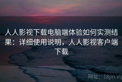 人人影视下载电脑端体验如何实测结果：详细使用说明，人人影视客户端下载
