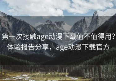 第一次接触age动漫下载值不值得用？体验报告分享，age动漫下载官方