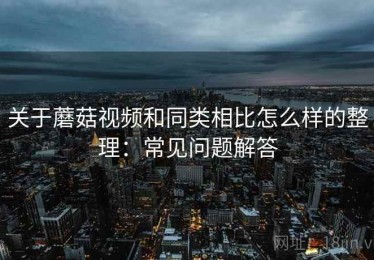 关于蘑菇视频和同类相比怎么样的整理：常见问题解答