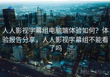 人人影视字幕组电脑端体验如何？体验报告分享，人人影视字幕组不能看了吗