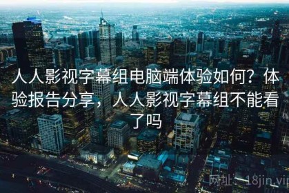人人影视字幕组电脑端体验如何？体验报告分享，人人影视字幕组不能看了吗