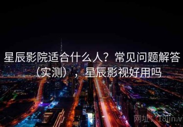 星辰影院适合什么人？常见问题解答（实测），星辰影视好用吗