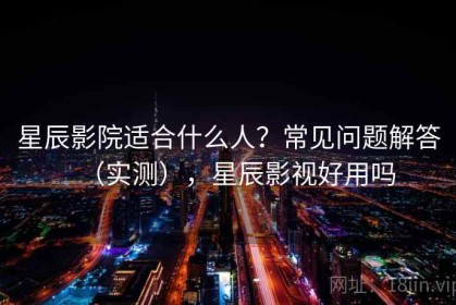 星辰影院适合什么人？常见问题解答（实测），星辰影视好用吗
