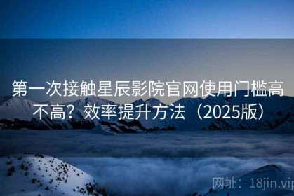 第一次接触星辰影院官网使用门槛高不高？效率提升方法（2025版）