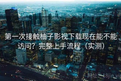 第一次接触柚子影视下载现在能不能访问？完整上手流程（实测）