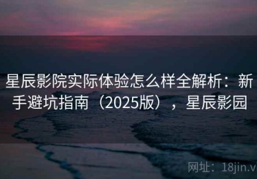 星辰影院实际体验怎么样全解析：新手避坑指南（2025版），星辰影园