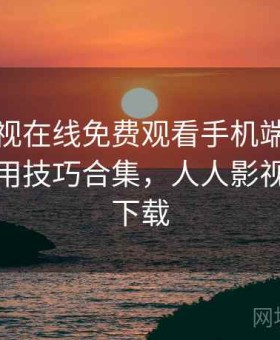 人人影视在线免费观看手机端好不好用？实用技巧合集，人人影视官方版下载