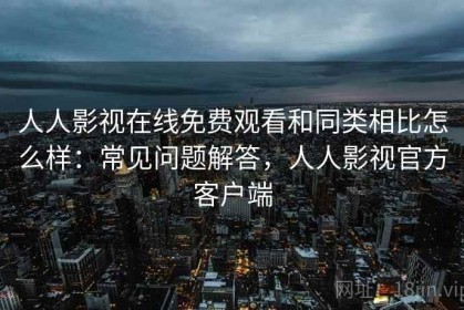 人人影视在线免费观看和同类相比怎么样：常见问题解答，人人影视官方客户端