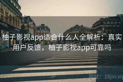 柚子影视app适合什么人全解析：真实用户反馈，柚子影视app可靠吗