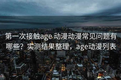 第一次接触age 动漫动漫常见问题有哪些？实测结果整理，age动漫列表
