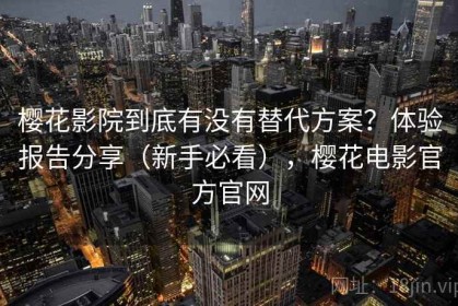 樱花影院到底有没有替代方案？体验报告分享（新手必看），樱花电影官方官网