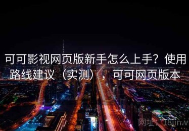 可可影视网页版新手怎么上手？使用路线建议（实测），可可网页版本