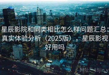 星辰影院和同类相比怎么样问题汇总：真实体验分析（2025版），星辰影视好用吗