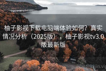 柚子影视下载电脑端体验如何？真实情况分析（2025版），柚子影视tv3.0版最新版