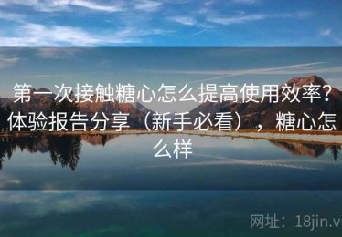 第一次接触糖心怎么提高使用效率？体验报告分享（新手必看），糖心怎么样