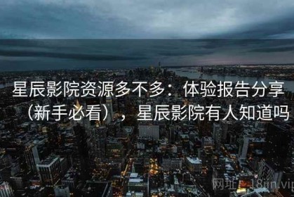 星辰影院资源多不多：体验报告分享（新手必看），星辰影院有人知道吗
