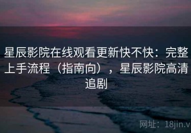 星辰影院在线观看更新快不快：完整上手流程（指南向），星辰影院高清追剧