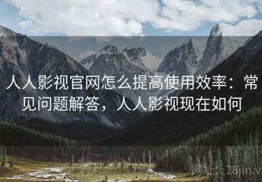 人人影视官网怎么提高使用效率：常见问题解答，人人影视现在如何