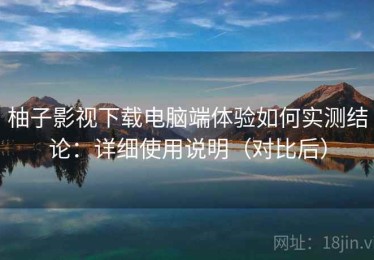 柚子影视下载电脑端体验如何实测结论：详细使用说明（对比后）