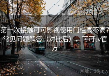 第一次接触可可影视使用门槛高不高？常见问题解答（对比后），可可tv官方