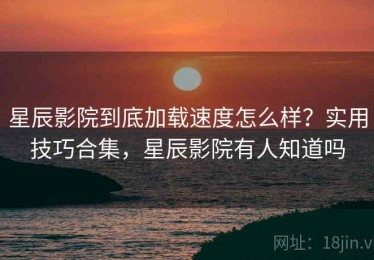 星辰影院到底加载速度怎么样？实用技巧合集，星辰影院有人知道吗