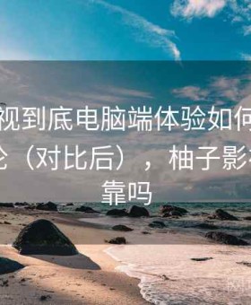 柚子影视到底电脑端体验如何？长期使用结论（对比后），柚子影视app可靠吗