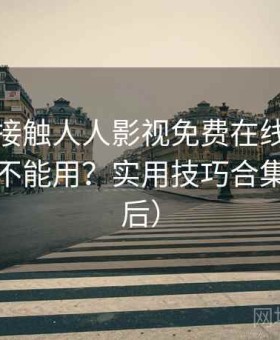 第一次接触人人影视免费在线观看现在还能不能用？实用技巧合集（对比后）