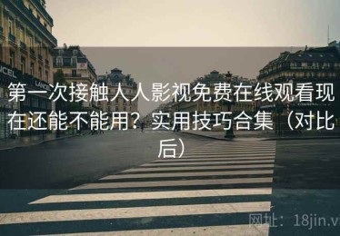 第一次接触人人影视免费在线观看现在还能不能用？实用技巧合集（对比后）