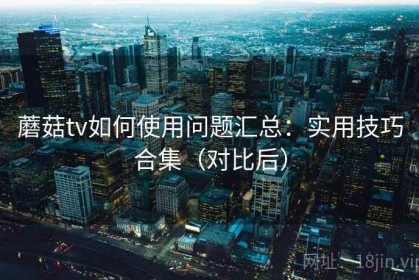 蘑菇tv如何使用问题汇总：实用技巧合集（对比后）