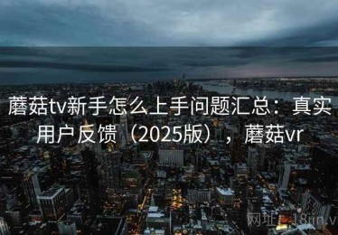 蘑菇tv新手怎么上手问题汇总：真实用户反馈（2025版），蘑菇vr