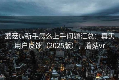 蘑菇tv新手怎么上手问题汇总：真实用户反馈（2025版），蘑菇vr
