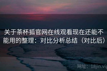 关于茶杯狐官网在线观看现在还能不能用的整理：对比分析总结（对比后）