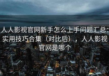 人人影视官网新手怎么上手问题汇总：实用技巧合集（对比后），人人影视官网是哪个