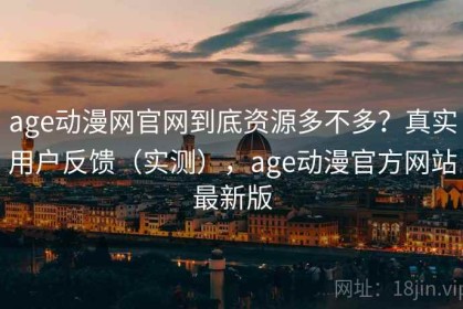 age动漫网官网到底资源多不多？真实用户反馈（实测），age动漫官方网站最新版
