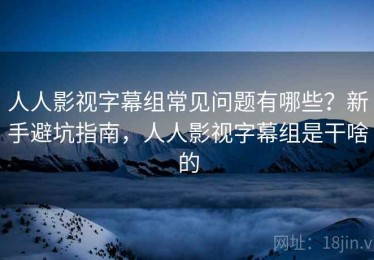 人人影视字幕组常见问题有哪些？新手避坑指南，人人影视字幕组是干啥的