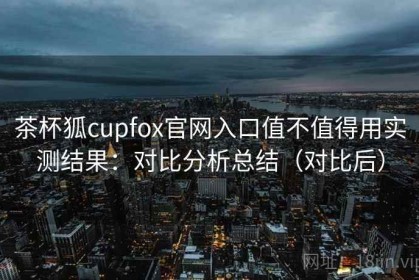 茶杯狐cupfox官网入口值不值得用实测结果：对比分析总结（对比后）