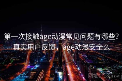 第一次接触age动漫常见问题有哪些？真实用户反馈，age动漫安全么
