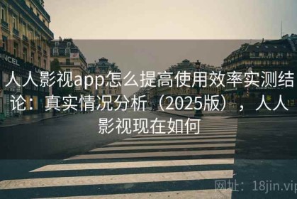 人人影视app怎么提高使用效率实测结论：真实情况分析（2025版），人人影视现在如何