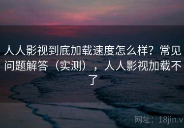 人人影视到底加载速度怎么样？常见问题解答（实测），人人影视加载不了
